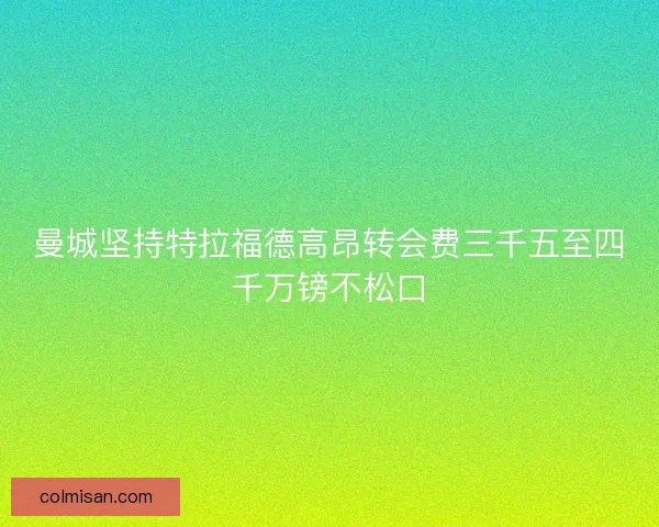 曼城坚持特拉福德高昂转会费三千五至四千万镑不松口